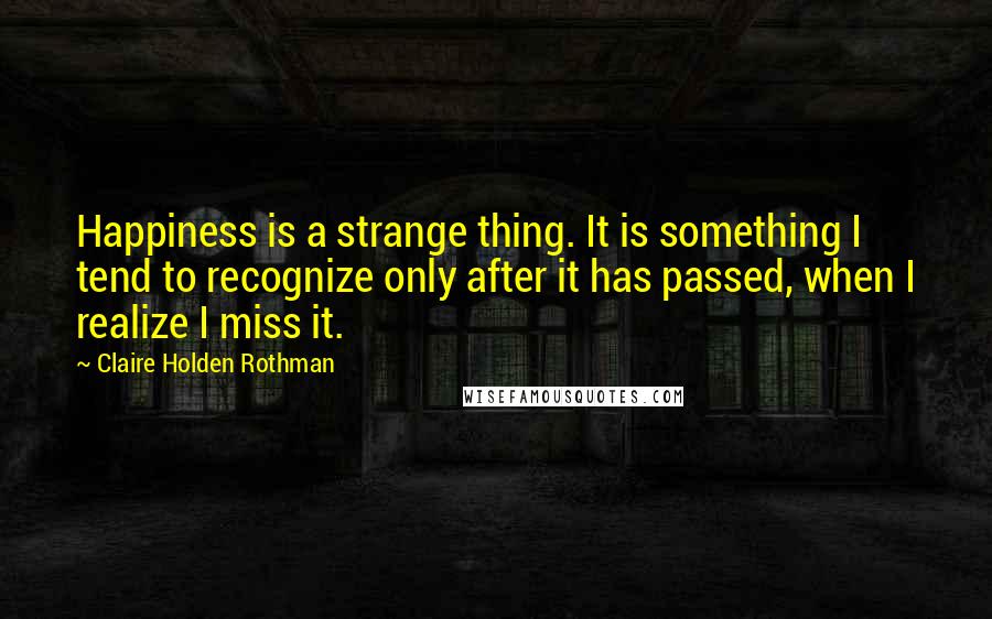 Claire Holden Rothman Quotes: Happiness is a strange thing. It is something I tend to recognize only after it has passed, when I realize I miss it.