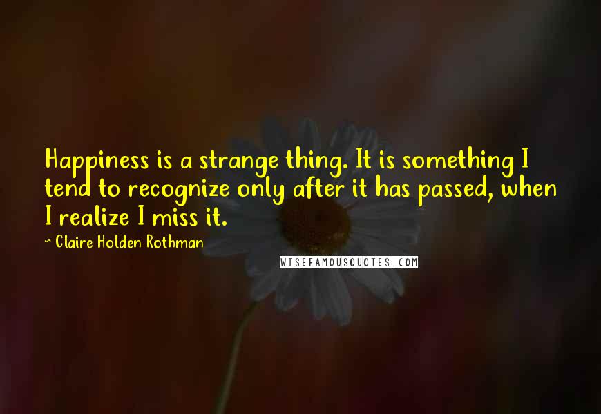 Claire Holden Rothman Quotes: Happiness is a strange thing. It is something I tend to recognize only after it has passed, when I realize I miss it.