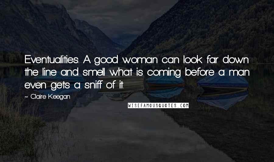 Claire Keegan Quotes: Eventualities. A good woman can look far down the line and smell what is coming before a man even gets a sniff of it.