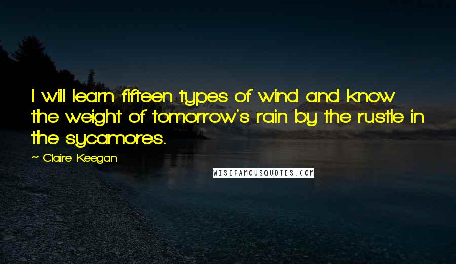 Claire Keegan Quotes: I will learn fifteen types of wind and know the weight of tomorrow's rain by the rustle in the sycamores.