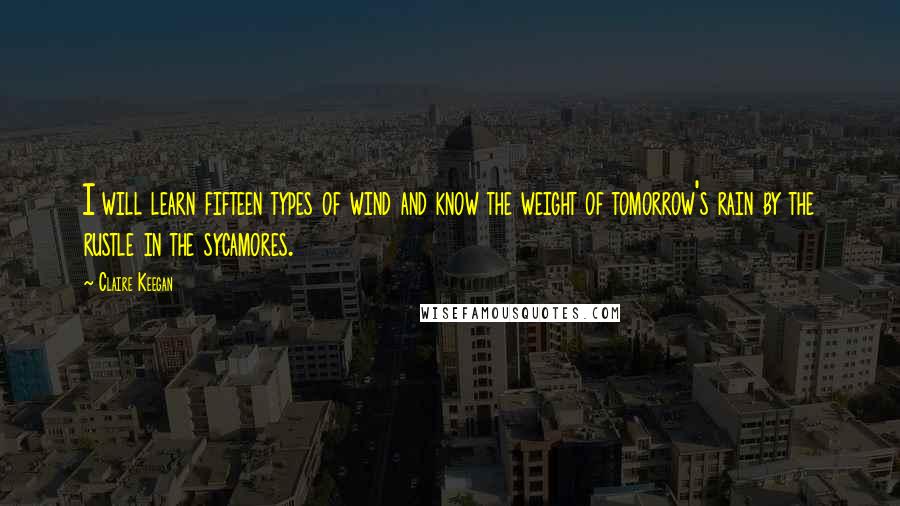 Claire Keegan Quotes: I will learn fifteen types of wind and know the weight of tomorrow's rain by the rustle in the sycamores.