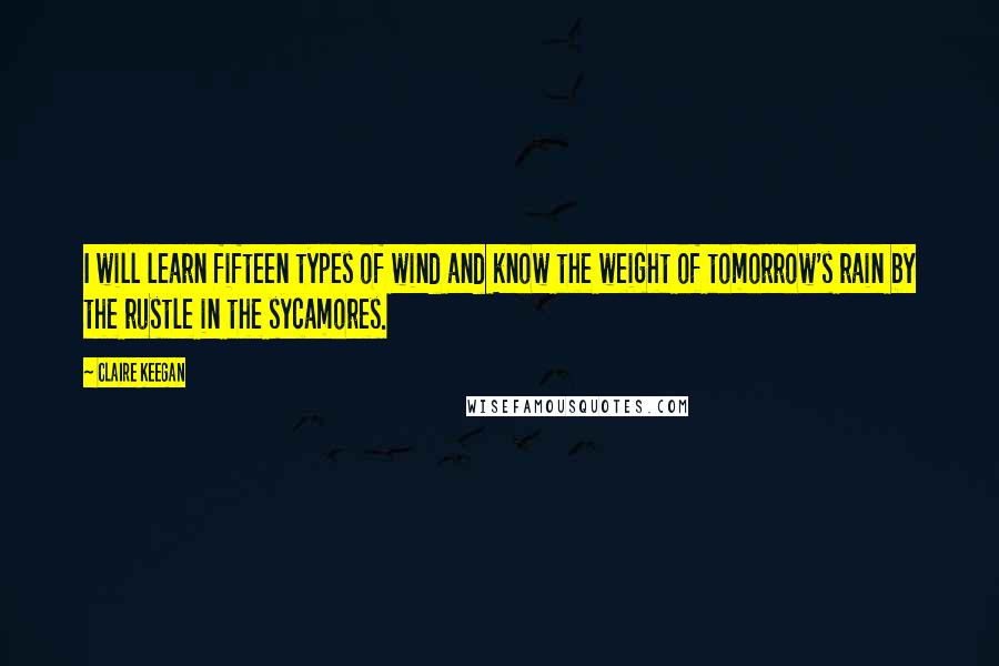 Claire Keegan Quotes: I will learn fifteen types of wind and know the weight of tomorrow's rain by the rustle in the sycamores.