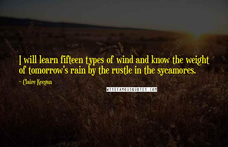 Claire Keegan Quotes: I will learn fifteen types of wind and know the weight of tomorrow's rain by the rustle in the sycamores.