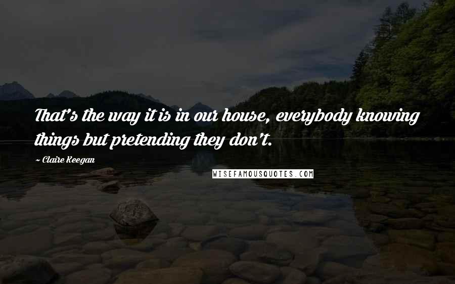 Claire Keegan Quotes: That's the way it is in our house, everybody knowing things but pretending they don't.