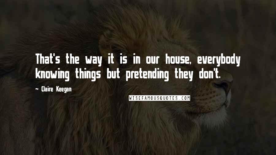 Claire Keegan Quotes: That's the way it is in our house, everybody knowing things but pretending they don't.