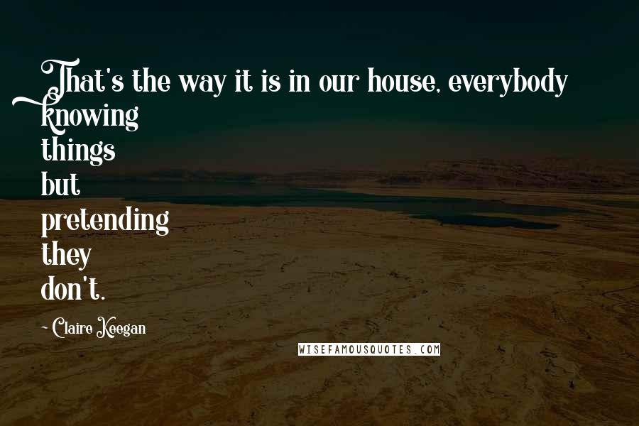 Claire Keegan Quotes: That's the way it is in our house, everybody knowing things but pretending they don't.