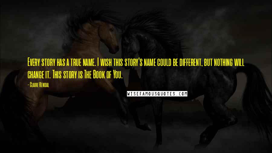 Claire Kendal Quotes: Every story has a true name. I wish this story's name could be different, but nothing will change it. This story is The Book of You.