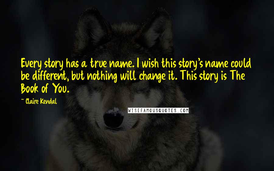 Claire Kendal Quotes: Every story has a true name. I wish this story's name could be different, but nothing will change it. This story is The Book of You.