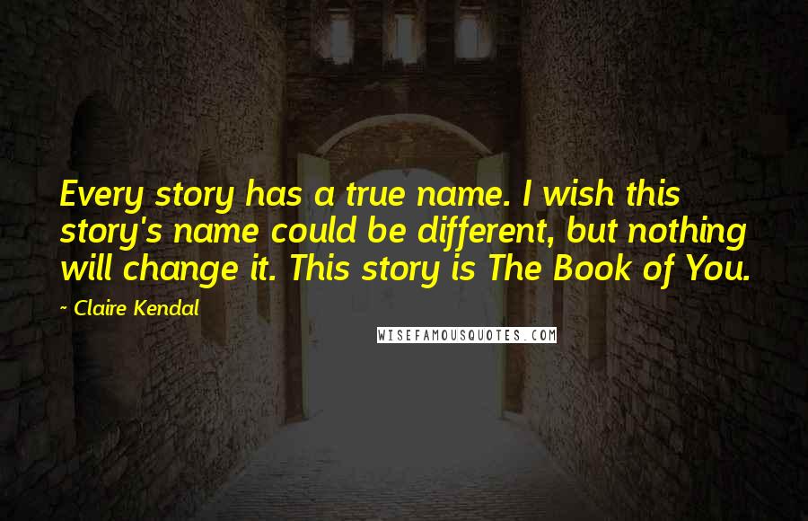 Claire Kendal Quotes: Every story has a true name. I wish this story's name could be different, but nothing will change it. This story is The Book of You.