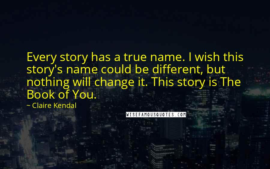 Claire Kendal Quotes: Every story has a true name. I wish this story's name could be different, but nothing will change it. This story is The Book of You.