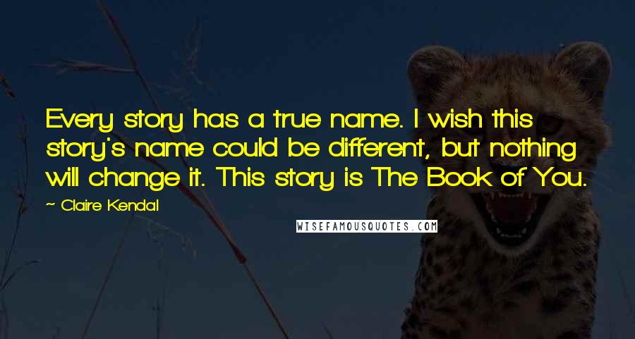 Claire Kendal Quotes: Every story has a true name. I wish this story's name could be different, but nothing will change it. This story is The Book of You.