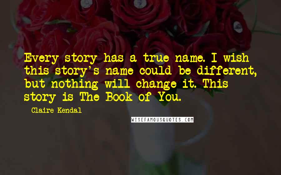Claire Kendal Quotes: Every story has a true name. I wish this story's name could be different, but nothing will change it. This story is The Book of You.