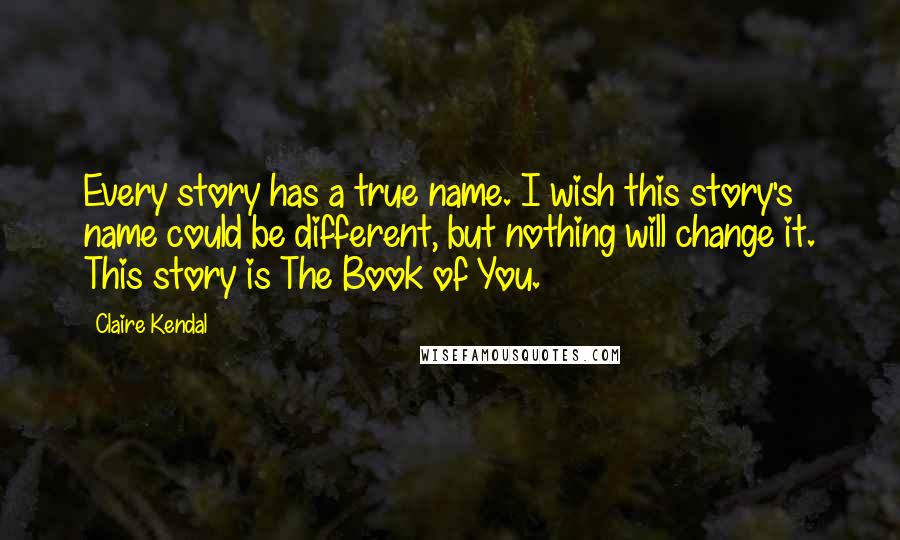 Claire Kendal Quotes: Every story has a true name. I wish this story's name could be different, but nothing will change it. This story is The Book of You.