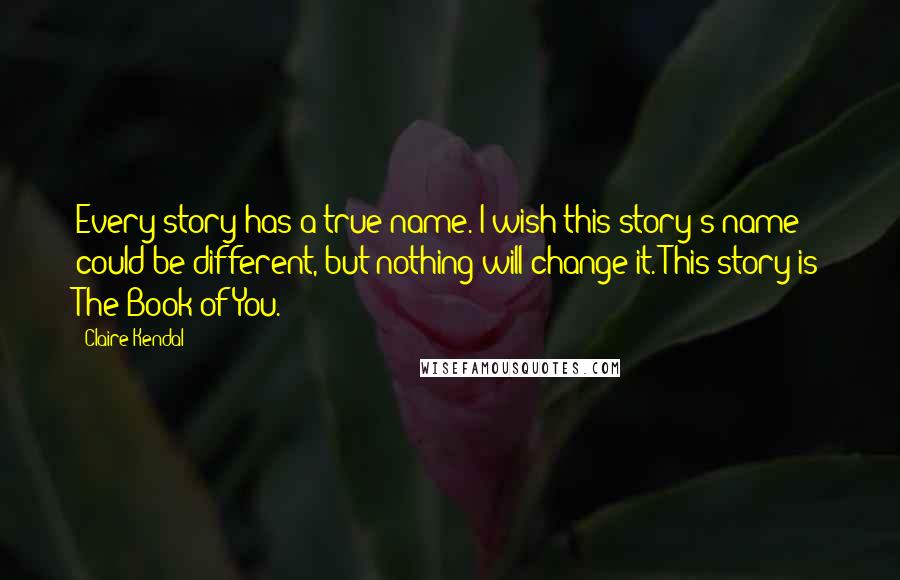 Claire Kendal Quotes: Every story has a true name. I wish this story's name could be different, but nothing will change it. This story is The Book of You.