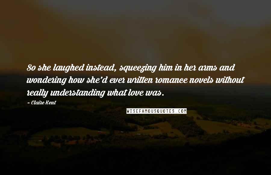 Claire Kent Quotes: So she laughed instead, squeezing him in her arms and wondering how she'd ever written romance novels without really understanding what love was.