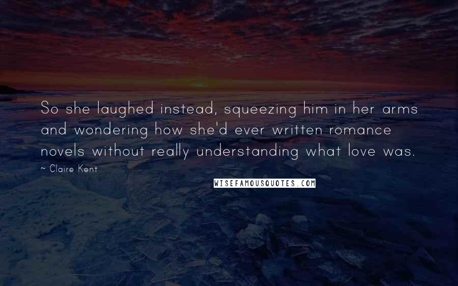 Claire Kent Quotes: So she laughed instead, squeezing him in her arms and wondering how she'd ever written romance novels without really understanding what love was.