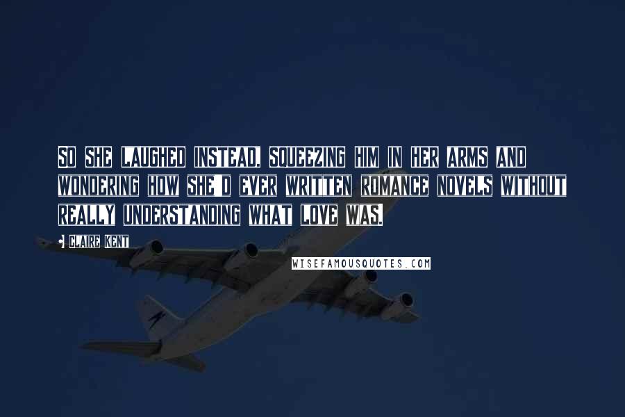Claire Kent Quotes: So she laughed instead, squeezing him in her arms and wondering how she'd ever written romance novels without really understanding what love was.