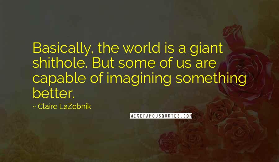 Claire LaZebnik Quotes: Basically, the world is a giant shithole. But some of us are capable of imagining something better.