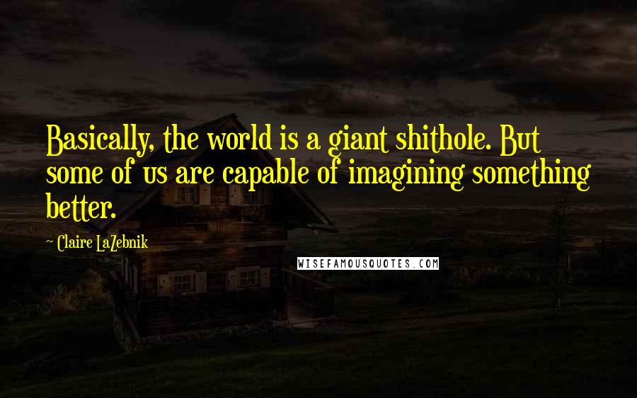 Claire LaZebnik Quotes: Basically, the world is a giant shithole. But some of us are capable of imagining something better.