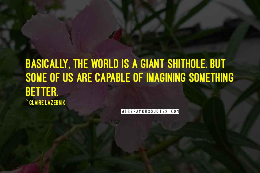 Claire LaZebnik Quotes: Basically, the world is a giant shithole. But some of us are capable of imagining something better.