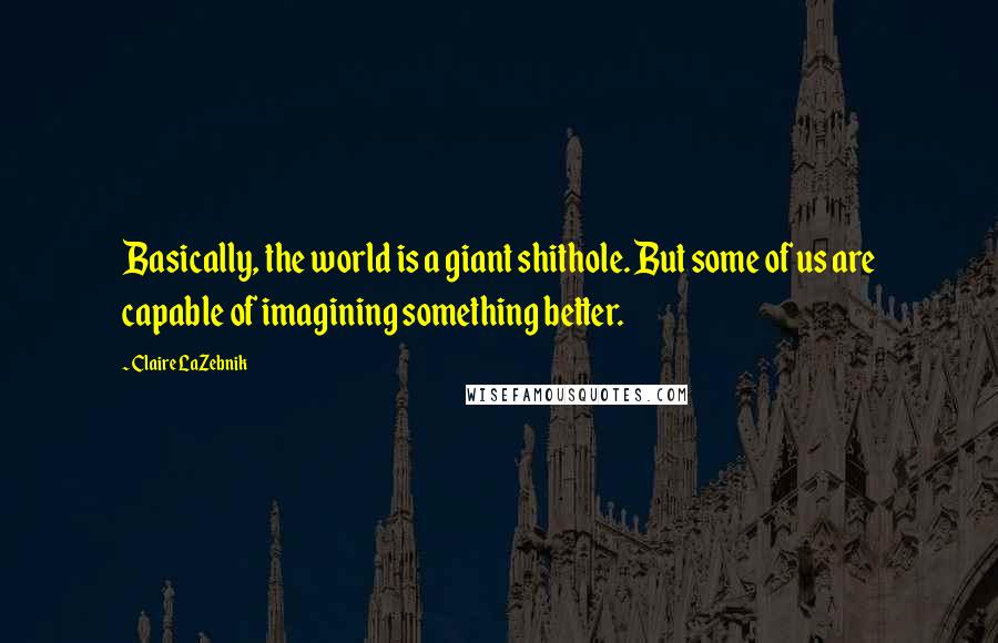 Claire LaZebnik Quotes: Basically, the world is a giant shithole. But some of us are capable of imagining something better.