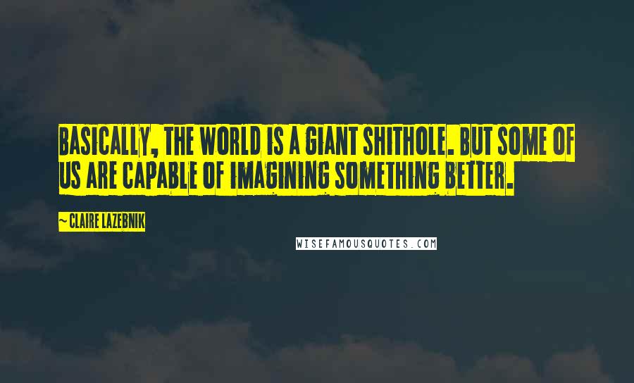 Claire LaZebnik Quotes: Basically, the world is a giant shithole. But some of us are capable of imagining something better.