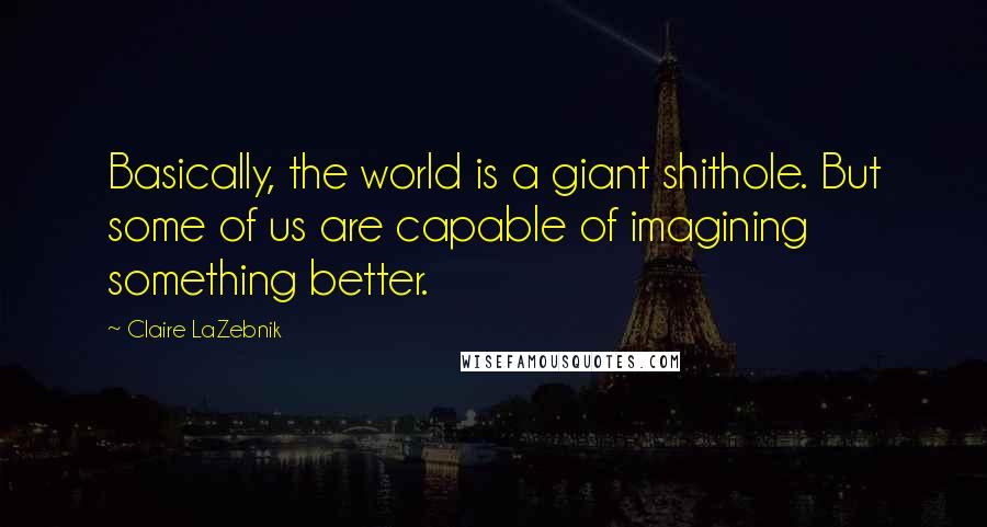 Claire LaZebnik Quotes: Basically, the world is a giant shithole. But some of us are capable of imagining something better.