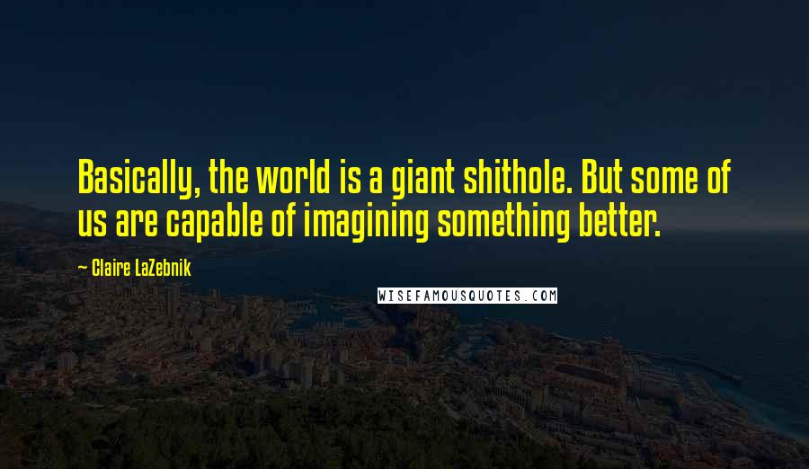 Claire LaZebnik Quotes: Basically, the world is a giant shithole. But some of us are capable of imagining something better.