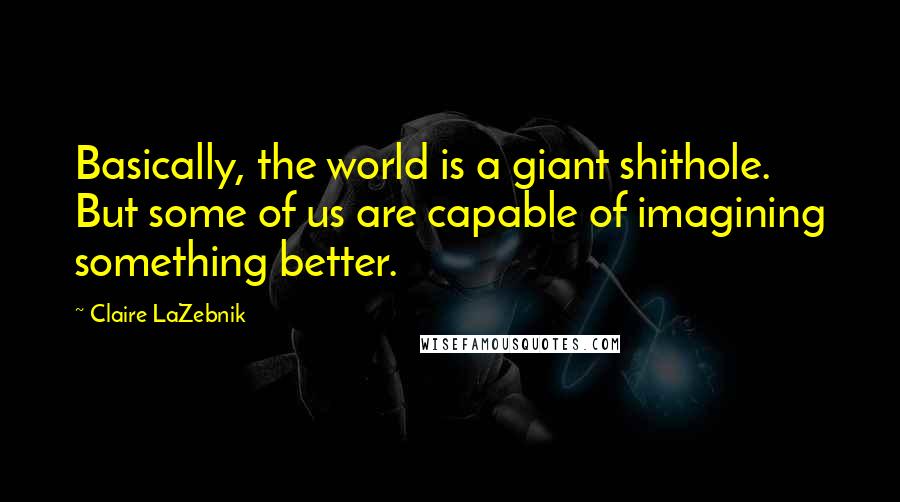 Claire LaZebnik Quotes: Basically, the world is a giant shithole. But some of us are capable of imagining something better.