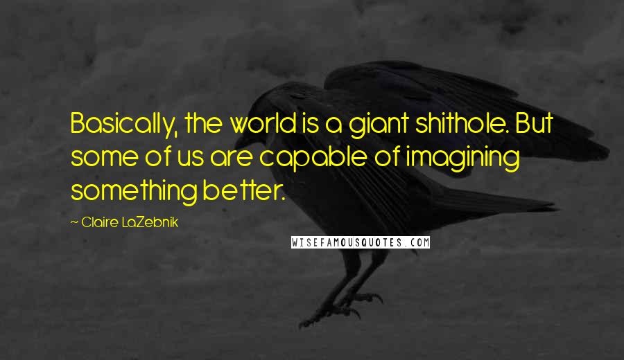 Claire LaZebnik Quotes: Basically, the world is a giant shithole. But some of us are capable of imagining something better.