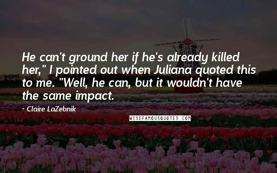 Claire LaZebnik Quotes: He can't ground her if he's already killed her," I pointed out when Juliana quoted this to me. "Well, he can, but it wouldn't have the same impact.