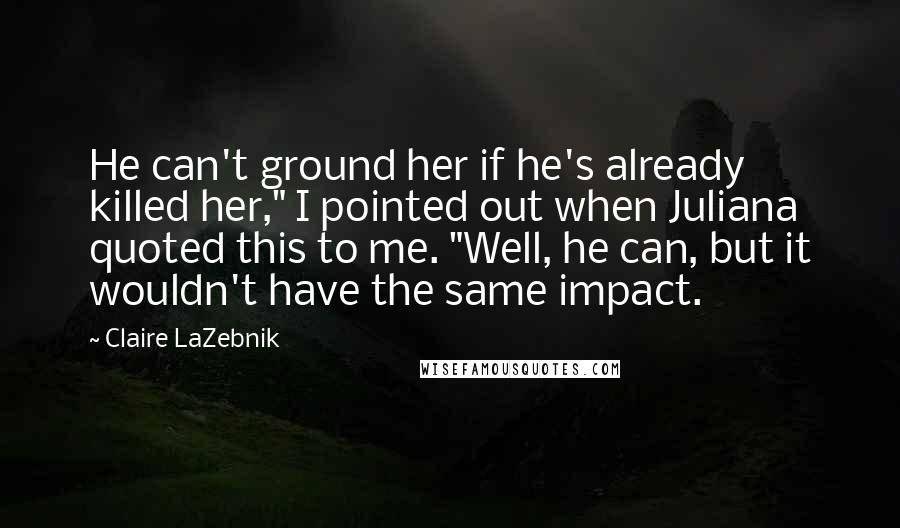 Claire LaZebnik Quotes: He can't ground her if he's already killed her," I pointed out when Juliana quoted this to me. "Well, he can, but it wouldn't have the same impact.