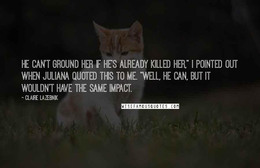 Claire LaZebnik Quotes: He can't ground her if he's already killed her," I pointed out when Juliana quoted this to me. "Well, he can, but it wouldn't have the same impact.
