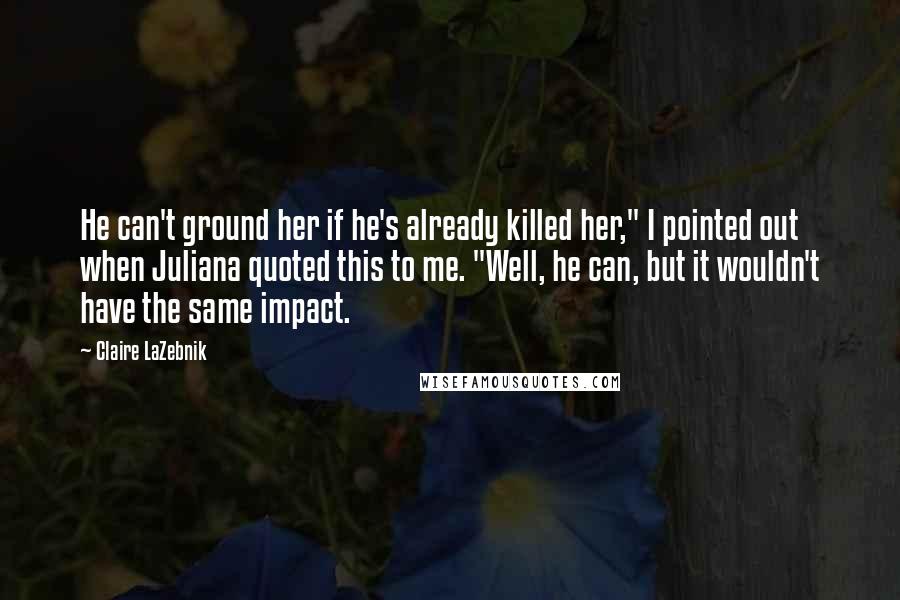 Claire LaZebnik Quotes: He can't ground her if he's already killed her," I pointed out when Juliana quoted this to me. "Well, he can, but it wouldn't have the same impact.