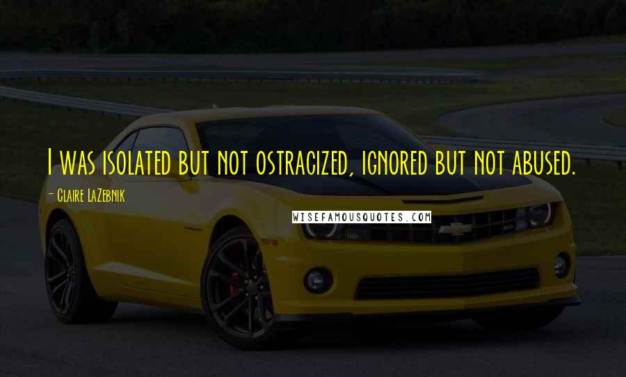 Claire LaZebnik Quotes: I was isolated but not ostracized, ignored but not abused.