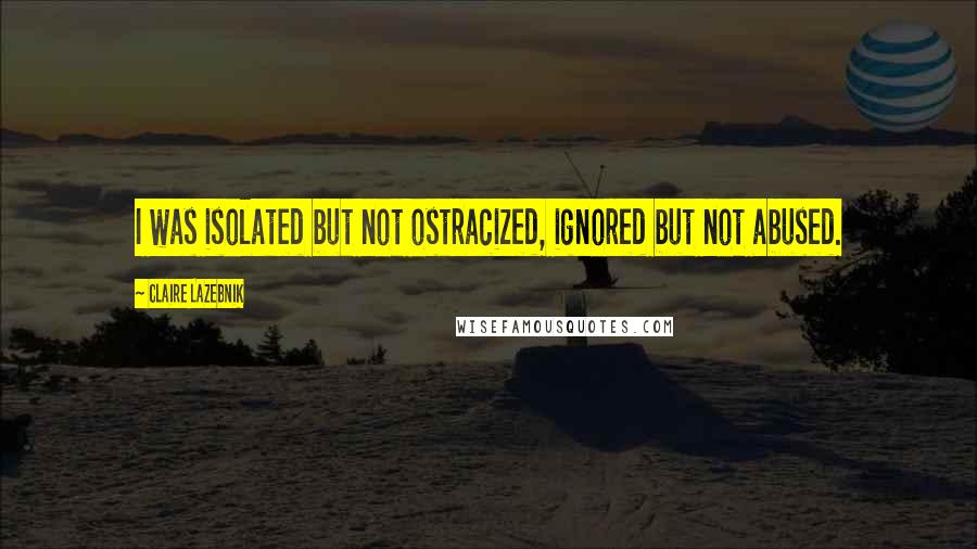 Claire LaZebnik Quotes: I was isolated but not ostracized, ignored but not abused.