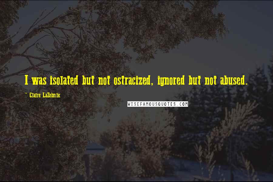 Claire LaZebnik Quotes: I was isolated but not ostracized, ignored but not abused.