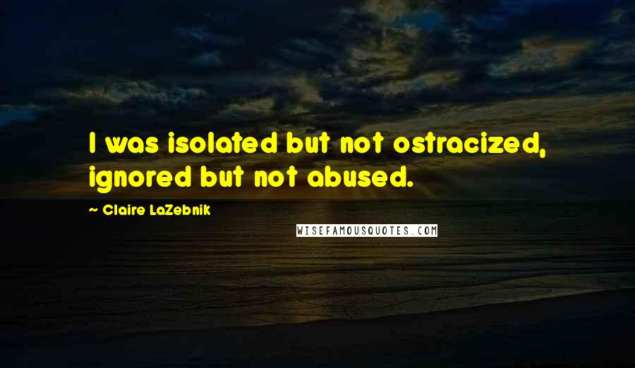 Claire LaZebnik Quotes: I was isolated but not ostracized, ignored but not abused.