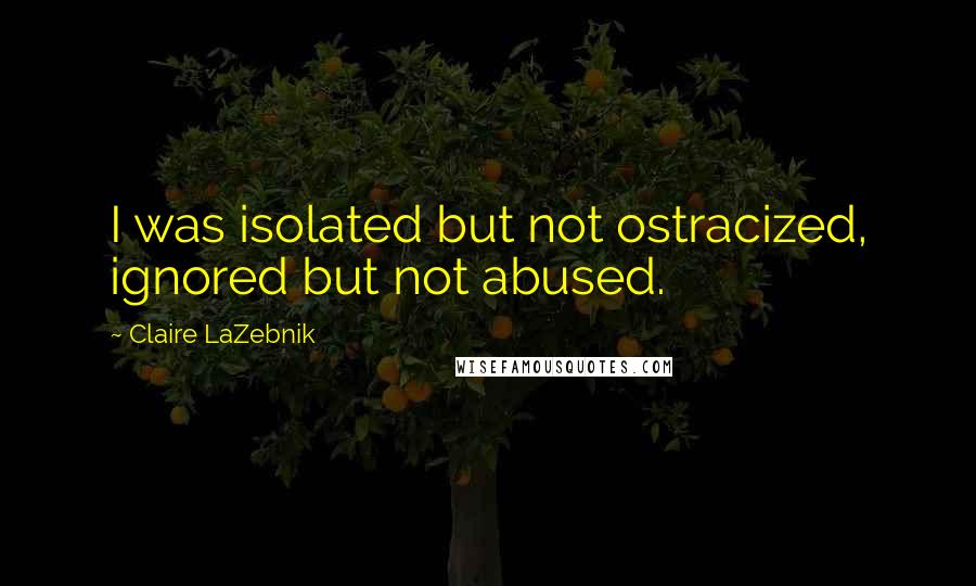 Claire LaZebnik Quotes: I was isolated but not ostracized, ignored but not abused.