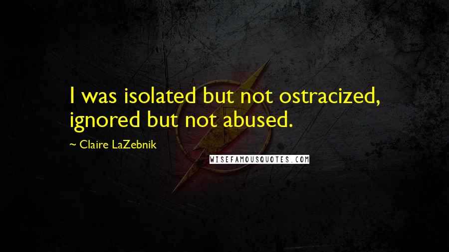 Claire LaZebnik Quotes: I was isolated but not ostracized, ignored but not abused.