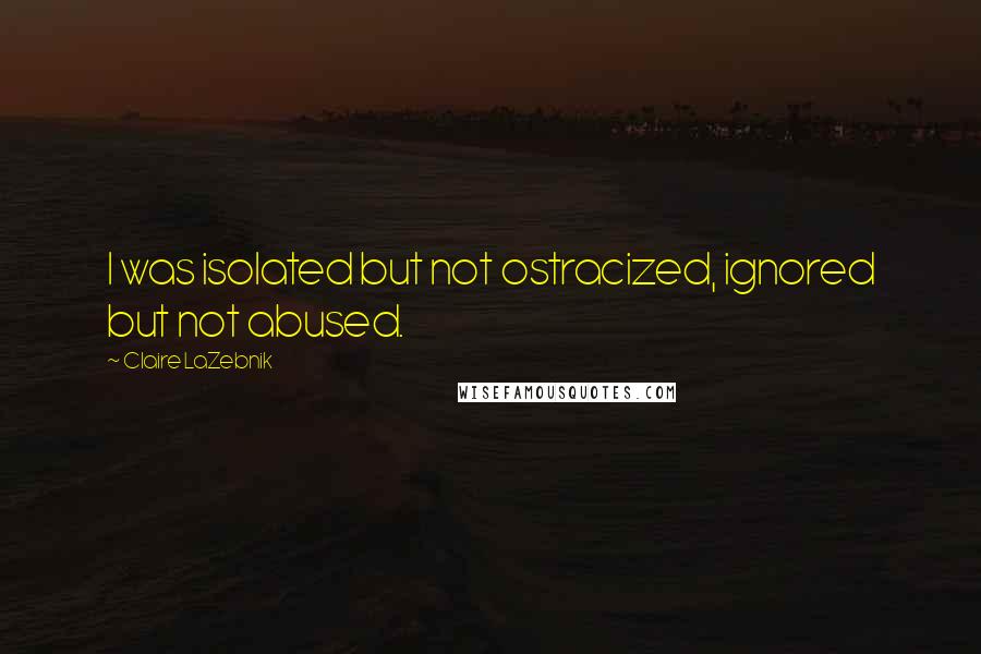 Claire LaZebnik Quotes: I was isolated but not ostracized, ignored but not abused.
