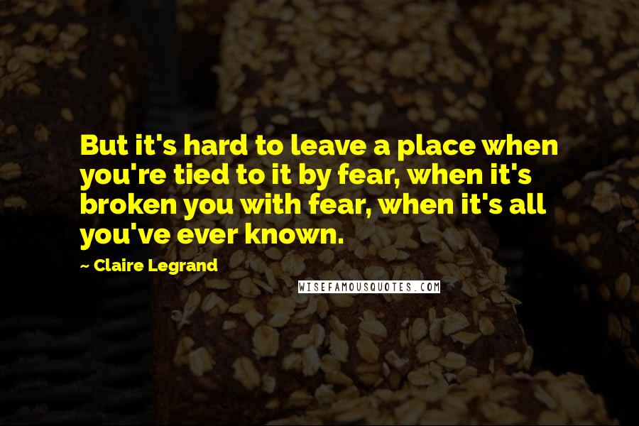 Claire Legrand Quotes: But it's hard to leave a place when you're tied to it by fear, when it's broken you with fear, when it's all you've ever known.