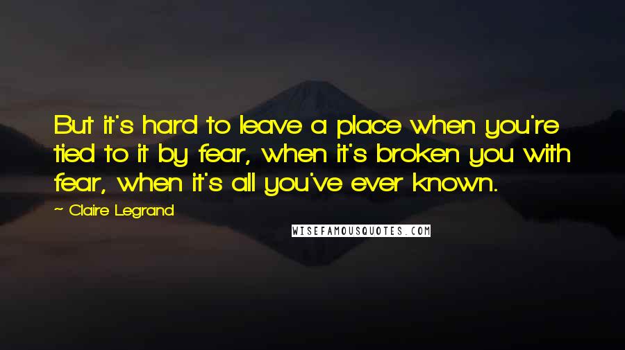 Claire Legrand Quotes: But it's hard to leave a place when you're tied to it by fear, when it's broken you with fear, when it's all you've ever known.