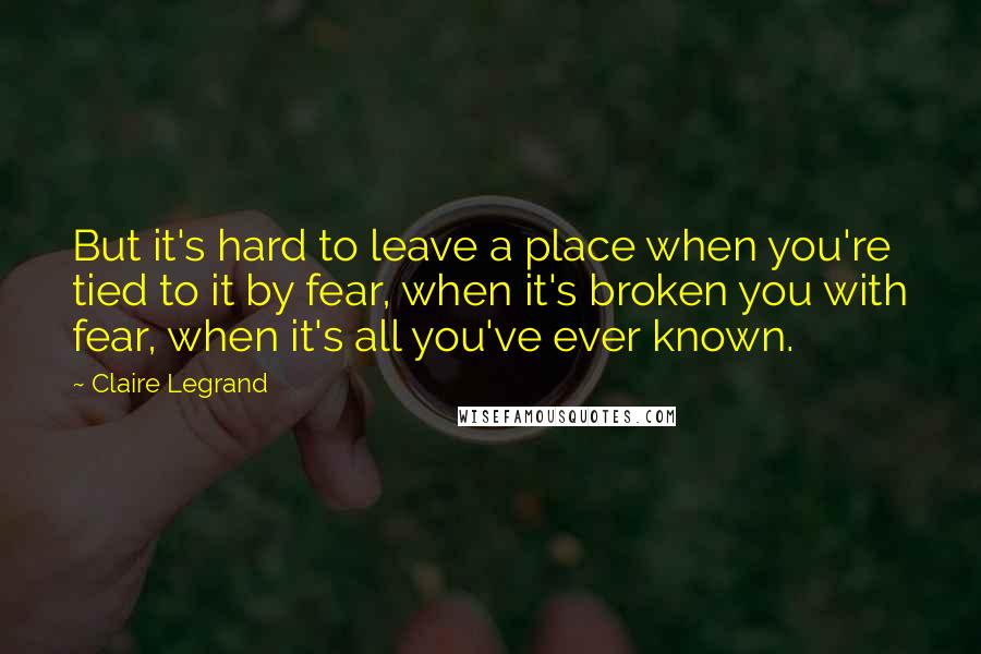 Claire Legrand Quotes: But it's hard to leave a place when you're tied to it by fear, when it's broken you with fear, when it's all you've ever known.