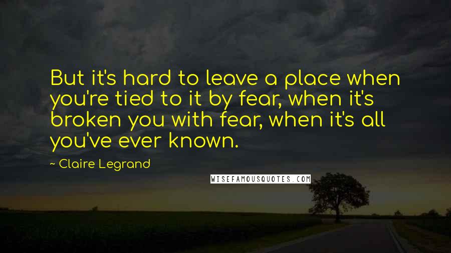 Claire Legrand Quotes: But it's hard to leave a place when you're tied to it by fear, when it's broken you with fear, when it's all you've ever known.