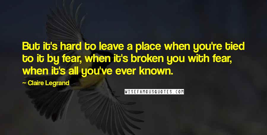 Claire Legrand Quotes: But it's hard to leave a place when you're tied to it by fear, when it's broken you with fear, when it's all you've ever known.