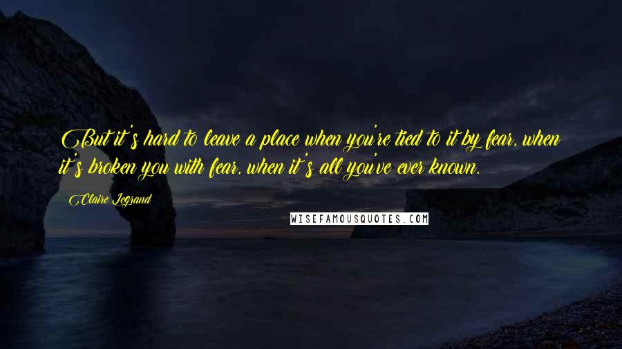 Claire Legrand Quotes: But it's hard to leave a place when you're tied to it by fear, when it's broken you with fear, when it's all you've ever known.