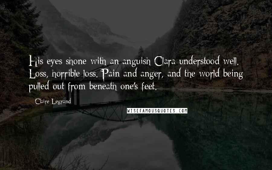Claire Legrand Quotes: His eyes shone with an anguish Clara understood well. Loss, horrible loss. Pain and anger, and the world being pulled out from beneath one's feet.