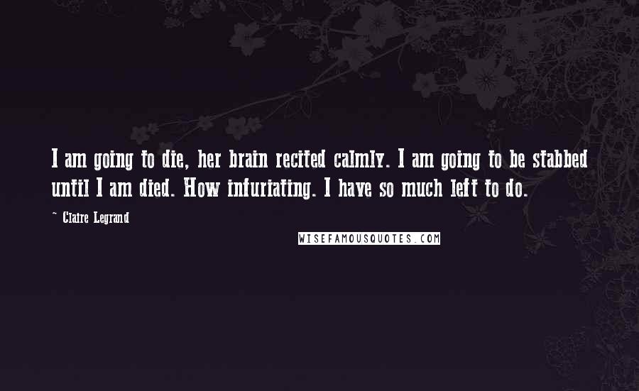 Claire Legrand Quotes: I am going to die, her brain recited calmly. I am going to be stabbed until I am died. How infuriating. I have so much left to do.