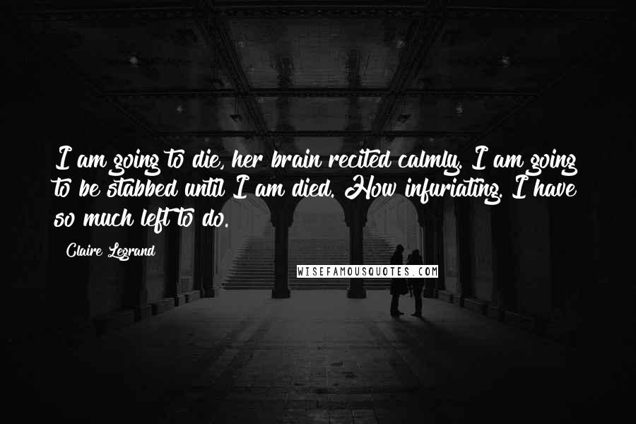 Claire Legrand Quotes: I am going to die, her brain recited calmly. I am going to be stabbed until I am died. How infuriating. I have so much left to do.